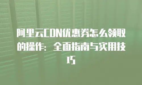 阿里云CDN优惠券怎么领取的操作：全面指南与实用技巧