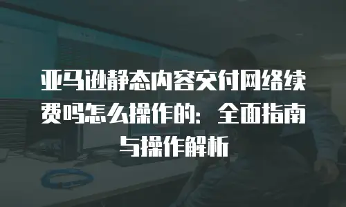 亚马逊静态内容交付网络续费吗怎么操作的：全面指南与操作解析