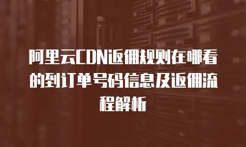 阿里云CDN返佣规则在哪看的到订单号码信息及返佣流程解析