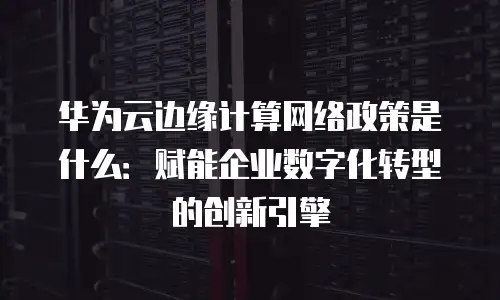 华为云边缘计算网络政策是什么：赋能企业数字化转型的创新引擎