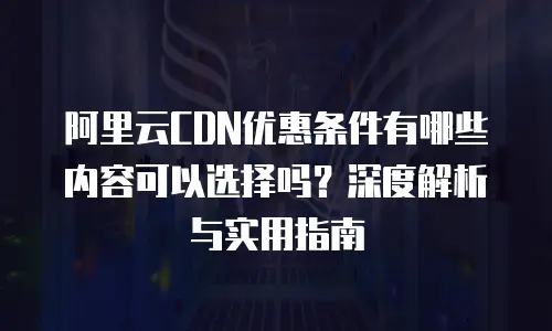 阿里云CDN优惠条件有哪些内容可以选择吗？深度解析与实用指南