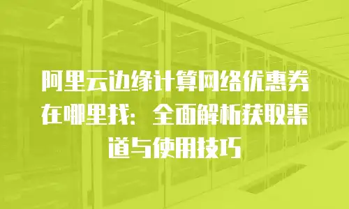 阿里云边缘计算网络优惠券在哪里找：全面解析获取渠道与使用技巧