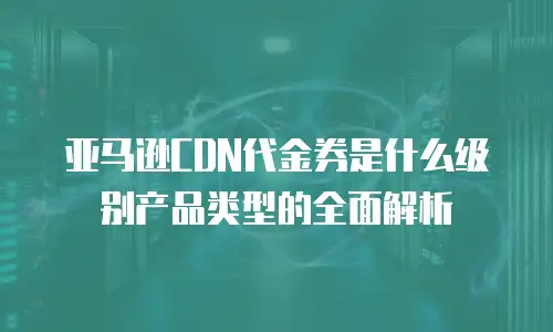 亚马逊CDN代金券是什么级别产品类型的全面解析