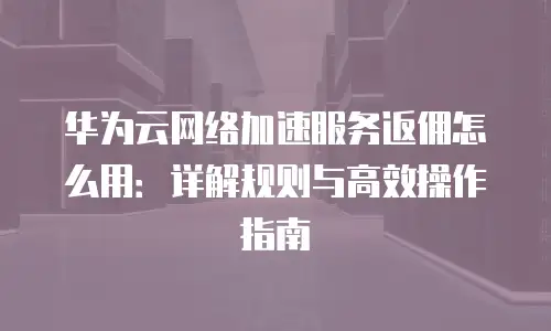 华为云网络加速服务返佣怎么用：详解规则与高效操作指南