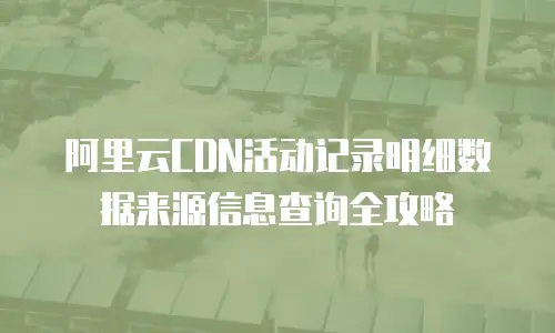 阿里云CDN活动记录明细数据来源信息查询全攻略