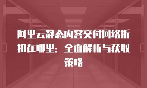 阿里云静态内容交付网络折扣在哪里：全面解析与获取策略