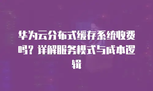 华为云分布式缓存系统收费吗？详解服务模式与成本逻辑