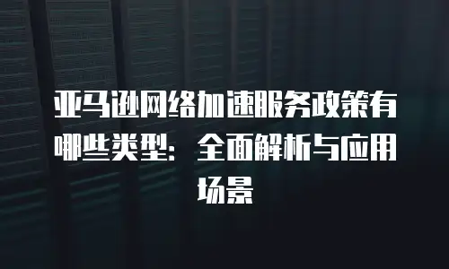 亚马逊网络加速服务政策有哪些类型：全面解析与应用场景