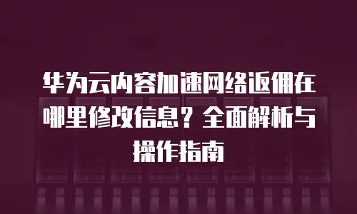 华为云内容加速网络返佣在哪里修改信息？全面解析与操作指南