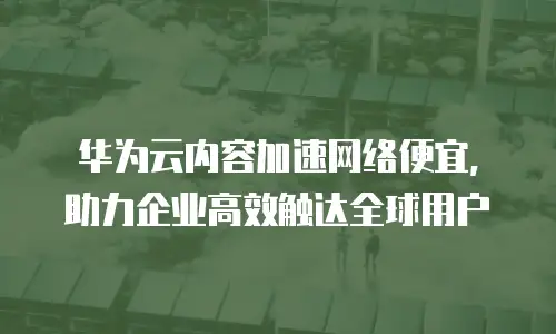 华为云内容加速网络便宜，助力企业高效触达全球用户