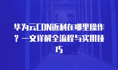 华为云CDN返利在哪里操作？一文详解全流程与实用技巧
