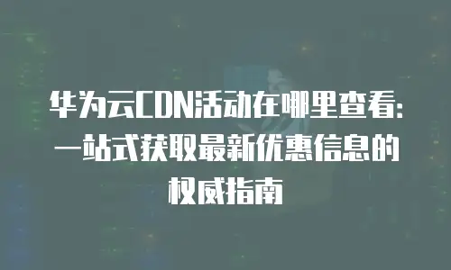 华为云CDN活动在哪里查看：一站式获取最新优惠信息的权威指南