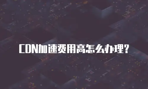 CDN加速费用高怎么办理？