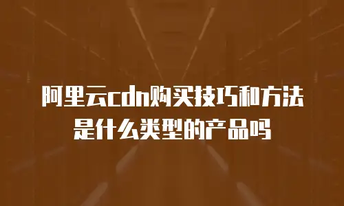 阿里云cdn购买技巧和方法是什么类型的产品吗