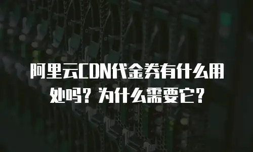 阿里云CDN代金券有什么用处吗？为什么需要它？