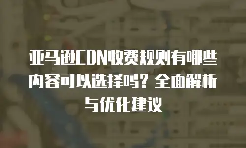 亚马逊CDN收费规则有哪些内容可以选择吗？全面解析与优化建议