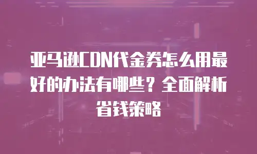 亚马逊CDN代金券怎么用最好的办法有哪些？全面解析省钱策略