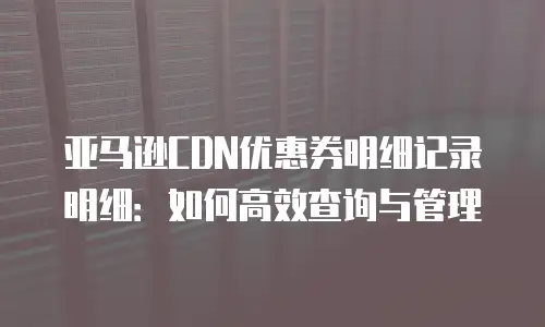 亚马逊CDN优惠券明细记录明细：如何高效查询与管理