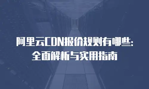 阿里云CDN报价规则有哪些：全面解析与实用指南