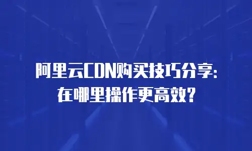 阿里云CDN购买技巧分享：在哪里操作更高效？