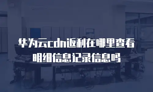 华为云cdn返利在哪里查看明细信息记录信息吗