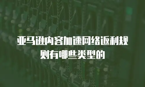 亚马逊内容加速网络返利规则有哪些类型的