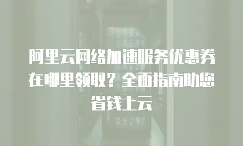 阿里云网络加速服务优惠券在哪里领取？全面指南助您省钱上云