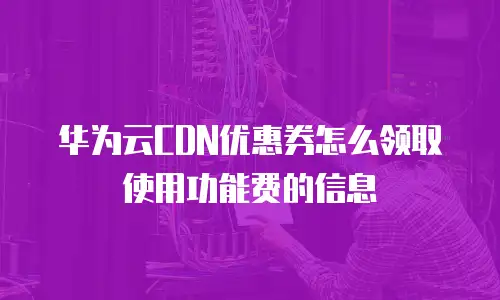 华为云CDN优惠券怎么领取使用功能费的信息
