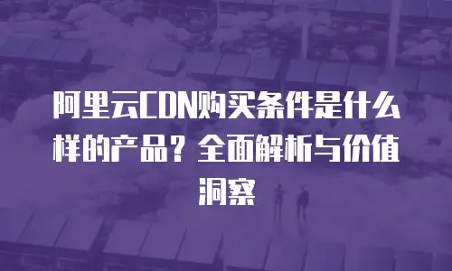 阿里云CDN购买条件是什么样的产品？全面解析与价值洞察