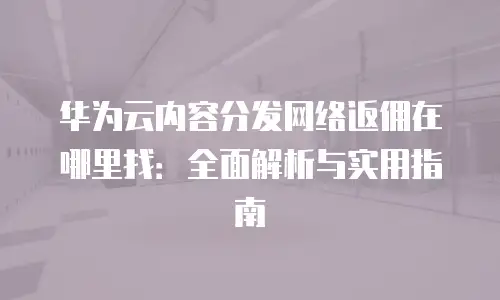 华为云内容分发网络返佣在哪里找：全面解析与实用指南
