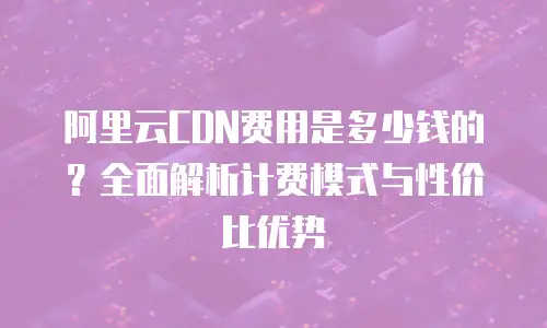 阿里云CDN费用是多少钱的？全面解析计费模式与性价比优势