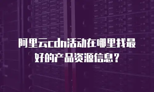 阿里云cdn活动在哪里找最好的产品资源信息？