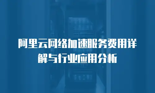 阿里云网络加速服务费用详解与行业应用分析
