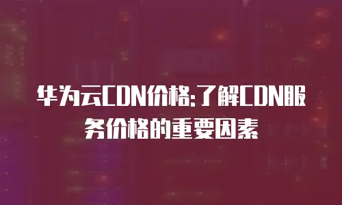 华为云CDN价格:了解CDN服务价格的重要因素