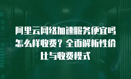 阿里云网络加速服务便宜吗怎么样收费？全面解析性价比与收费模式