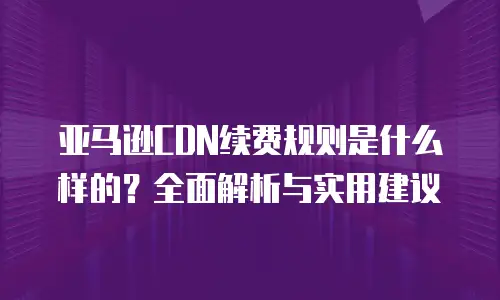 亚马逊CDN续费规则是什么样的？全面解析与实用建议