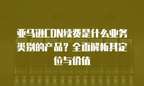 亚马逊CDN续费是什么业务类别的产品？全面解析其定位与价值