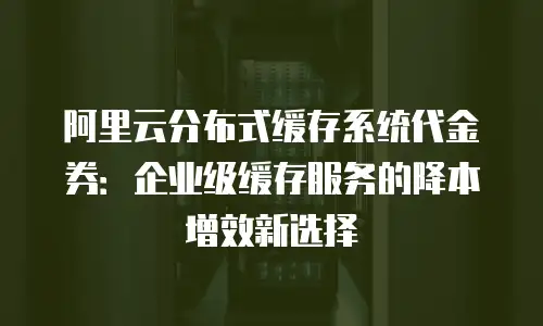 阿里云分布式缓存系统代金券：企业级缓存服务的降本增效新选择