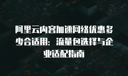 阿里云内容加速网络优惠多少合适用：流量包选择与企业适配指南