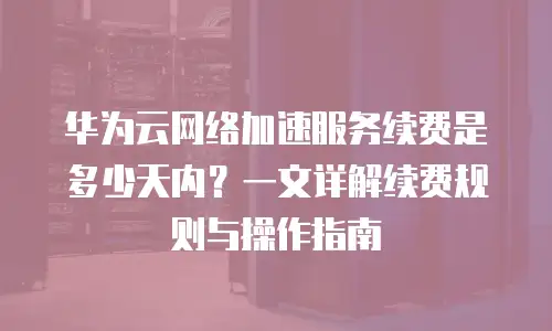 华为云网络加速服务续费是多少天内？一文详解续费规则与操作指南
