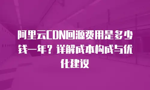 阿里云CDN回源费用是多少钱一年？详解成本构成与优化建议