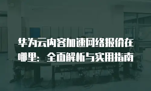 华为云内容加速网络报价在哪里：全面解析与实用指南