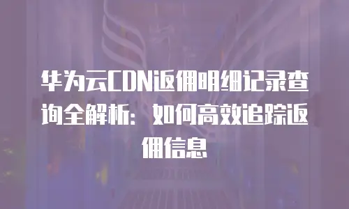 华为云CDN返佣明细记录查询全解析：如何高效追踪返佣信息