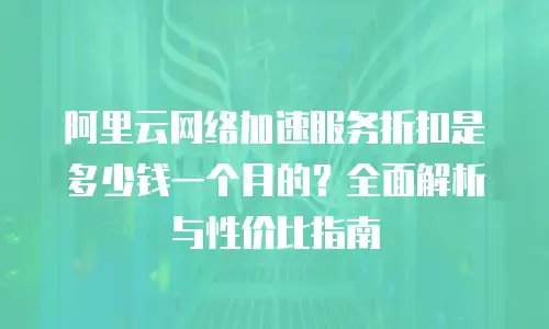 阿里云网络加速服务折扣是多少钱一个月的？全面解析与性价比指南
