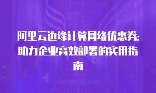 阿里云边缘计算网络优惠券：助力企业高效部署的实用指南