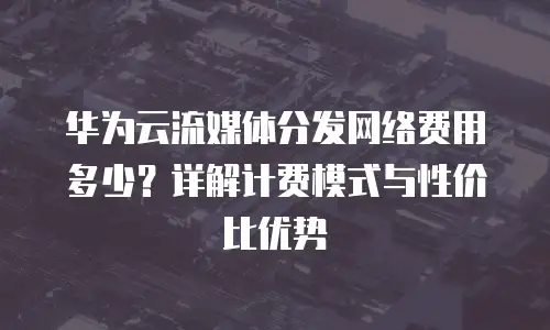华为云流媒体分发网络费用多少？详解计费模式与性价比优势