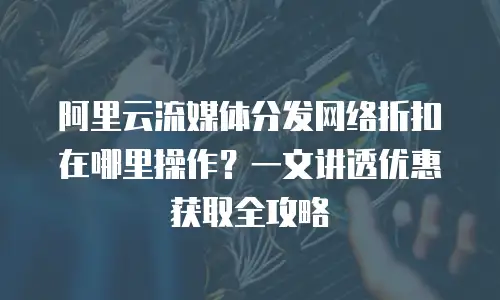 阿里云流媒体分发网络折扣在哪里操作？一文讲透优惠获取全攻略