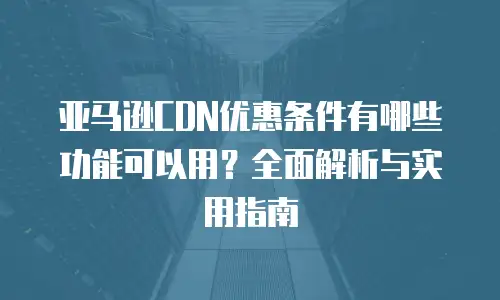 亚马逊CDN优惠条件有哪些功能可以用？全面解析与实用指南
