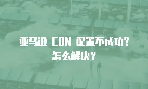 亚马逊 CDN 配置不成功？怎么解决？