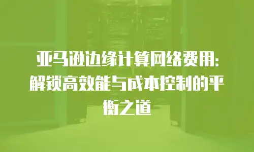 亚马逊边缘计算网络费用：解锁高效能与成本控制的平衡之道